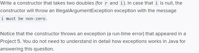 Write a constructor that takes two doubles (for r and i). In case that i is null, the
constructor will throw an IllegalArgumentException exception with the message
i must be non-zero.
Notice that the constructor throws an exception (a run-time error) that appeared in a
Project 5. You do not need to understand in detail how exceptions works in Java for
answering this question.
