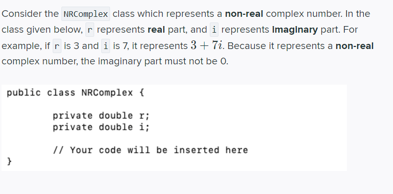 Consider the NRComplex class which represents a non-real complex number. In the
class given below, r represents real part, and i represents imaginary part. For
example, if r is 3 and i is 7, it represents 3 + 7i. Because it represents a non-real
complex number, the imaginary part must not be 0.
public class NRComplex {
private double r;
private double i;
// Your code will be inserted here
