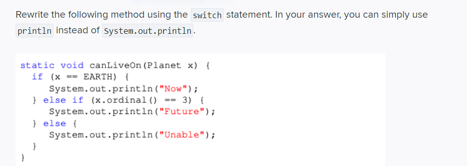 Rewrite the following method using the switch statement. In your answer, you can simply use
println instead of system.out.println.
static void canLiveOn (Planet x) {
if (x == EARTH) {
System.out.println ("Now");
} else if (x.ordinal () == 3) {
System.out.println ("Future");
} else {
System.out.println("Unable");
}
