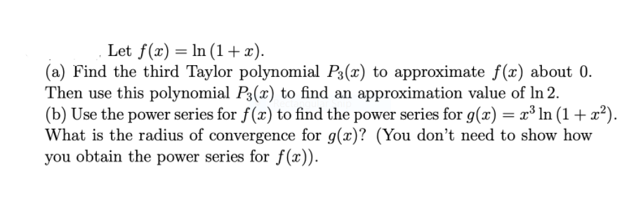 Let f(x) = In (1 + x).
(a) Find the third Taylor polynomial P3(x) to approximate f(x) about 0.
Then use this polynomial P3(x) to find an approximation value of ln 2.
(b) Use the power series for f(x) to find the power series for g(x) = x³ ln (1 + x²).
What is the radius of convergence for g(x)? (You don't need to show how
you obtain the power series for f(x)).
