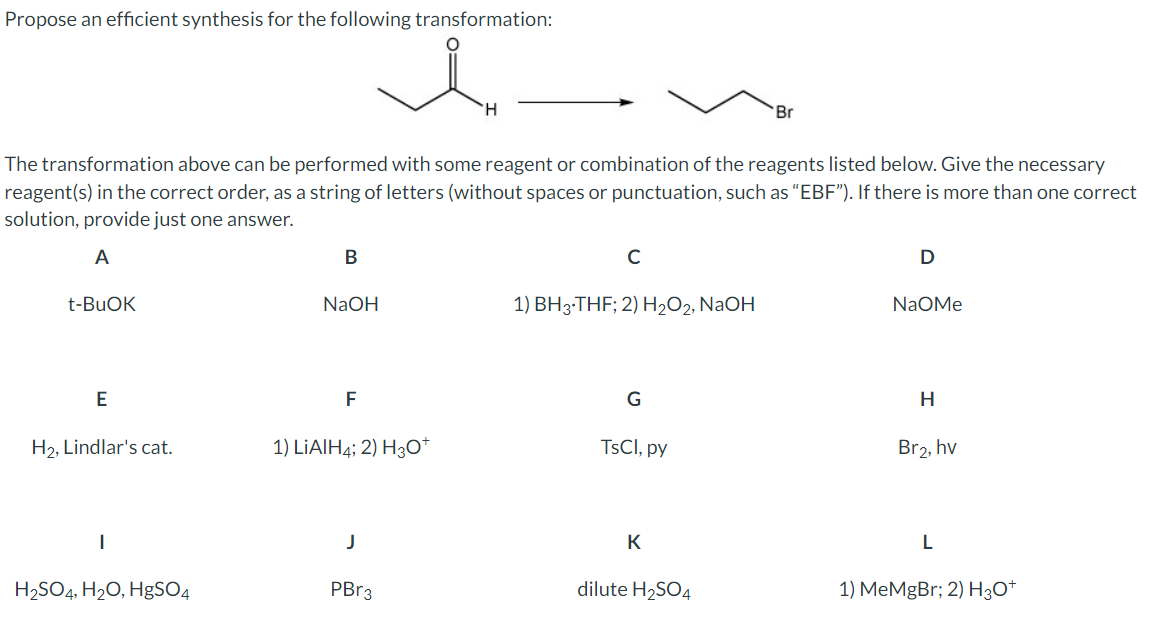 Propose an efficient synthesis for the following transformation:
i
H
Br
The transformation above can be performed with some reagent or combination of the reagents listed below. Give the necessary
reagent(s) in the correct order, as a string of letters (without spaces or punctuation, such as "EBF"). If there is more than one correct
solution, provide just one answer.
A
t-BuOK
B
с
D
NaOH
1) BH³·THF; 2) H2O2, NaOH
NaOMe
E
F
G
H
H2, Lindlar's cat.
1) LiAlH4; 2) H3O+
TsCl, py
Br₂, hv
L
K
J
H2SO4, H2O, HgSO4
PBr3
dilute H2SO4
1) MeMgBr; 2) H3O+
