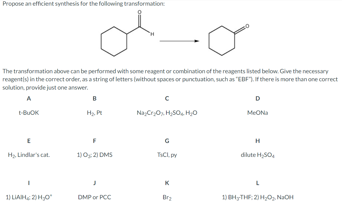 Propose an efficient synthesis for the following transformation:
H
O
The transformation above can be performed with some reagent or combination of the reagents listed below. Give the necessary
reagent(s) in the correct order, as a string of letters (without spaces or punctuation, such as "EBF"). If there is more than one correct
solution, provide just one answer.
A
t-BuOK
B
C
D
H2, Pt
Na2Cr2O7, H2SO4, H₂O
MeONa
E
F
G
H
H2, Lindlar's cat.
1) O3; 2) DMS
TsCl, py
dilute H2SO4
J
K
1) LiAlH4; 2) H3O+
DMP or PCC
Br2
L
1) BH 3-THF; 2) H2O2, NaOH