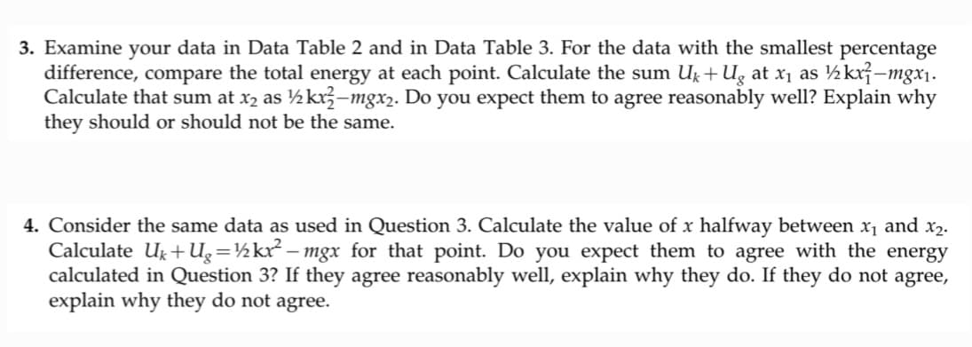 3. Examine your data in Data Table 2 and in Data Table 3. For the data with the smallest percentage
difference, compare the total energy at each point. Calculate the sum U₁+Ug at x₁ as ½kx-mgx₁.
Calculate that sum at x₂ as ½kx²-mgx₂. Do you expect them to agree reasonably well? Explain why
they should or should not be the same.
4. Consider the same data as used in Question 3. Calculate the value of x halfway between x₁ and x₂.
Calculate U₁+Ug=½kx² − mgx_for_that point. Do you expect them to agree with the energy
calculated in Question 3? If they agree reasonably well, explain why they do. If they do not agree,
explain why they do not agree.