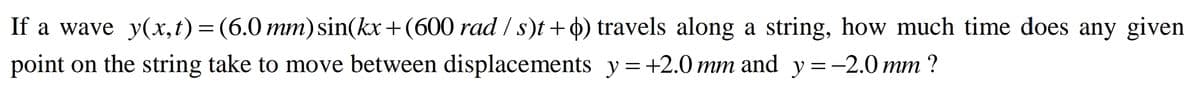 If a wave y(x,t) = (6.0 mm) sin(kx + (600 rad / s)t + o) travels along a string, how much time does any given
point on the string take to move between displacements y=+2.0 mm and y=-2.0mm ?