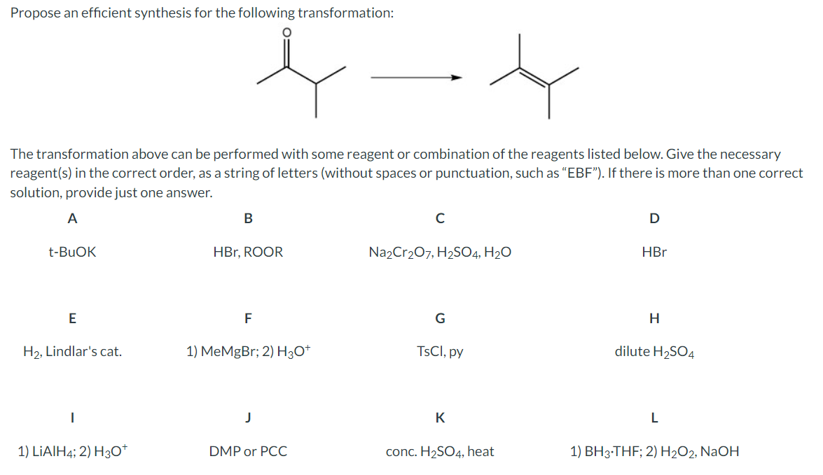 Propose an efficient synthesis for the following transformation:
The transformation above can be performed with some reagent or combination of the reagents listed below. Give the necessary
reagent(s) in the correct order, as a string of letters (without spaces or punctuation, such as "EBF"). If there is more than one correct
solution, provide just one answer.
A
t-BuOK
B
C
D
HBr, ROOR
Na2Cr2O7, H2SO4, H₂O
HBr
E
F
G
H
H2, Lindlar's cat.
1) MeMgBr; 2) H3O+
TsCl, py
dilute H2SO4
|
J
K
L
1) LiAlH4; 2) H3O+
DMP or PCC
conc. H2SO4, heat
1) BH 3-THF; 2) H2O2, NaOH