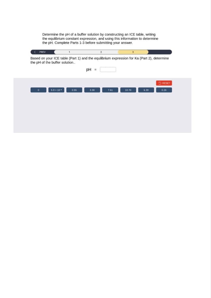 Determine the pH of a buffer solution by constructing an ICE table, writing
the equilibrium constant expression, and using this information to determine
the pH. Complete Parts 1-3 before submitting your answer.
< PREV
2
Based on your ICE table (Part 1) and the equilibrium expression for Ka (Part 2), determine
the pH of the buffer solution..
0
5.0 x 10-4
1
0.55
pH =
3.30
7.61
10.70
6.39
RESET
0.26