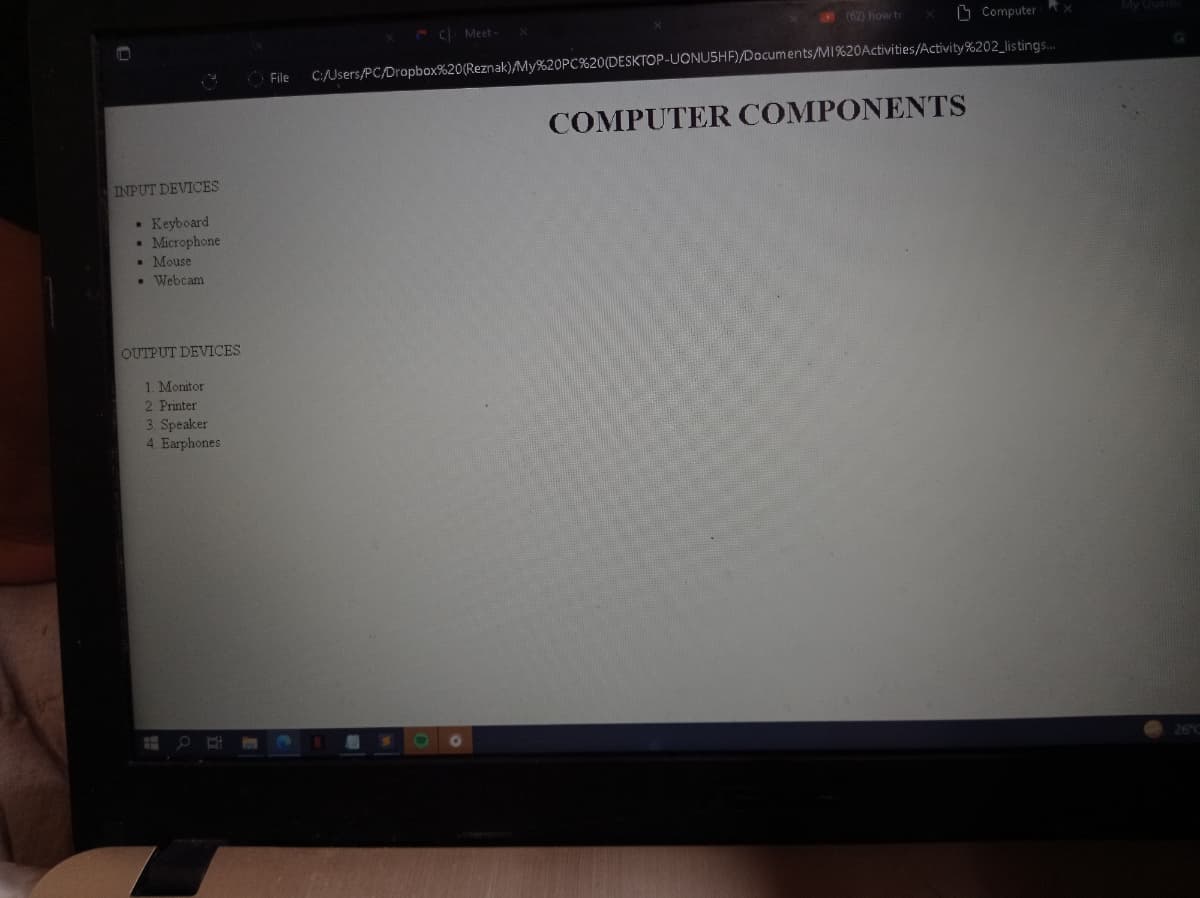 (62) how to
O Computer
C Meet-
File
C:/Users/PC/Dropbox%20(Reznak)/My%20PC%20(DESKTOP-UONUSHF)/Documents/MI%20Activities/Activity%202_listings.
COMPUTER COMPONENTS
INPUT DEVICES
• Keyboard
• Microphone
• Mouse
• Webcam
OUTPUT DEVICES
1. Monitor
2 Printer
3. Speaker
4. Earphones
