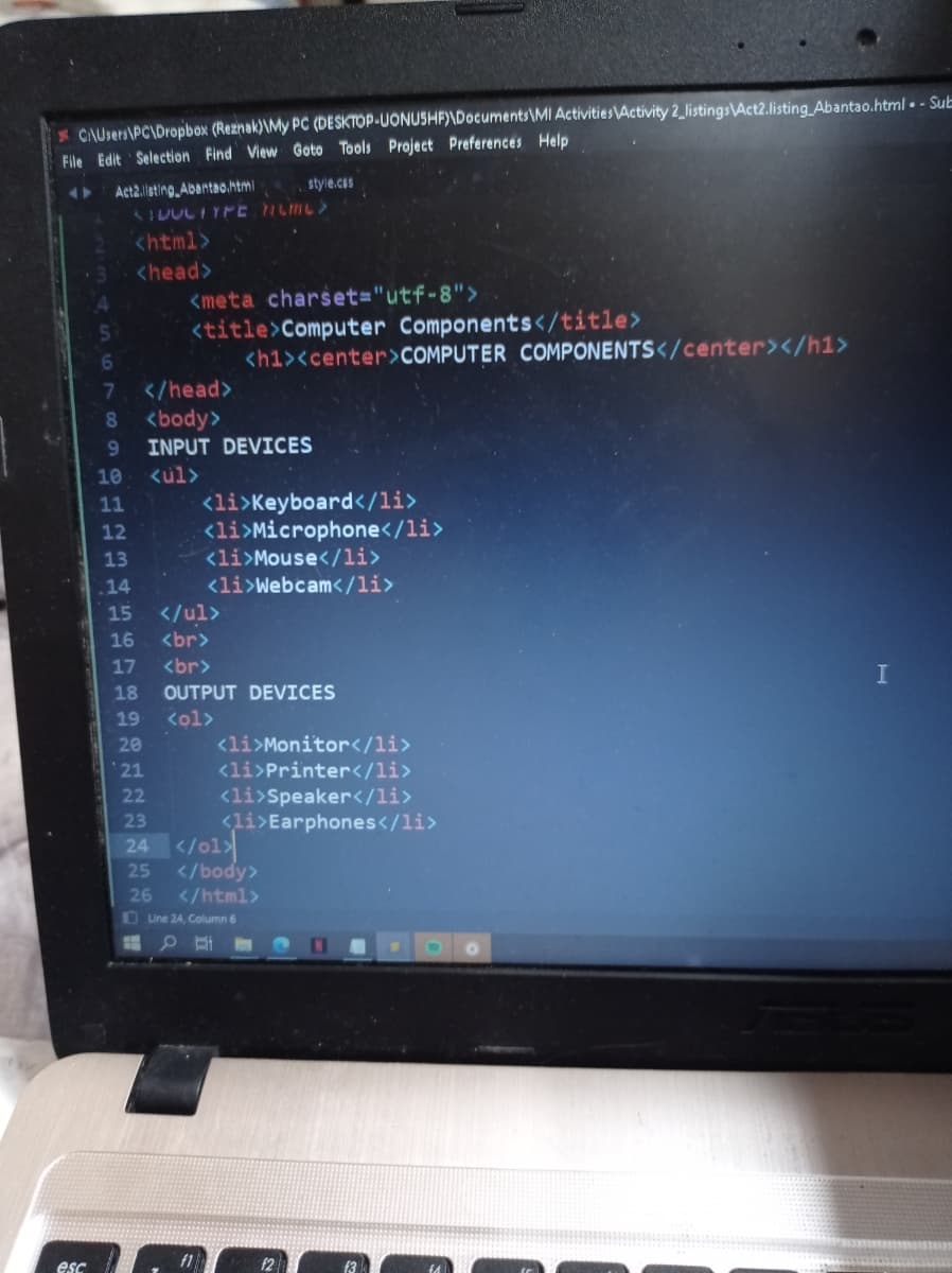 * CAUsers\PC\Dropbox (Reznak)\My PC (DESKTOP-UONUSHF)\Documents\MI ActivitiesActivity2_listings\Act2.listing Abantao.html . - Sub
File Edit Selection Find View Goto Tools Project Preferences Help
Act2.lsting, Abantao.html
style.cos
shtml>
<head>
<meta charset="utf-8">
<title>Computer Components</title>
<hi><center>COMPUTER COMPONENTS</center></h1>
6
7
</head>
80
<body>
9.
INPUT DEVICES
10
<ul>
<li>Keyboard</li>
<li>Microphone</li>
<li>Mouse</li>
<li>Webcam</li>
11
12
13
.14
15
</ul>
16
<br>
17
<br>
I
18
OUTPUT DEVICES
19
<ol>
<li>Monitor</li>
<li>Printer</li>
<li>Speaker</li>
<li>Earphones</li>
</o1기
</body>
20
* 21
22
23
24
25
26
</html>
OUne 24, Column 6
esc

