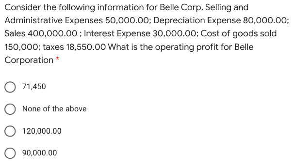 Consider the following information for Belle Corp. Selling and
Administrative Expenses 50,000.00; Depreciation Expense 80,000.00;
Sales 400,000.00 ; Interest Expense 30,000.00; Cost of goods sold
150,000; taxes 18,550.00 What is the operating profit for Belle
Corporation *
71,450
O None of the above
120,000.00
O 90,000.00
