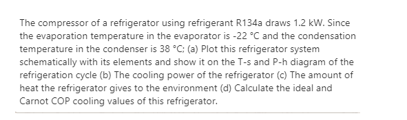 The compressor of a refrigerator using refrigerant R134a draws 1.2 kW. Since
the evaporation temperature in the evaporator is -22 °C and the condensation
temperature in the condenser is 38 °C; (a) Plot this refrigerator system
schematically with its elements and show it on the T-s and P-h diagram of the
refrigeration cycle (b) The cooling power of the refrigerator (c) The amount of
heat the refrigerator gives to the environment (d) Calculate the ideal and
Carnot COP cooling values of this refrigerator.
