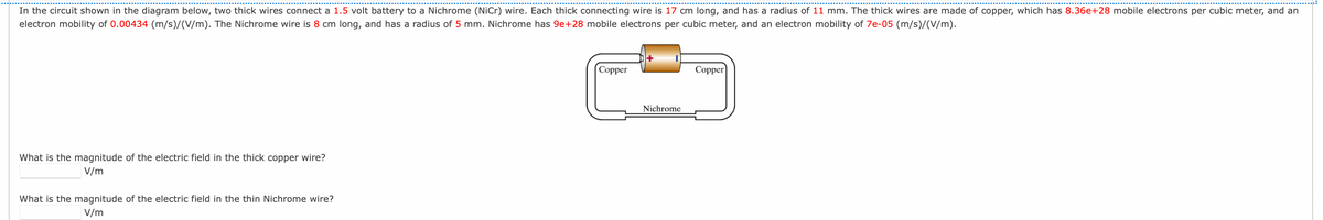 In the circuit shown in the diagram below, two thick wires connect a 1.5 volt battery to a Nichrome (NiCr) wire. Each thick connecting wire is 17 cm long, and has a radius of 11 mm. The thick wires are made of copper, which has 8.36e+28 mobile electrons per cubic meter, and an
electron mobility of 0.00434 (m/s)/(V/m). The Nichrome wire is 8 cm long, and has a radius of 5 mm. Nichrome has 9e+28 mobile electrons per cubic meter, and an electron mobility of 7e-05 (m/s)/(V/m).
Copper
Copper
Nichrome
What is the magnitude of the electric field in the thick copper wire?
V/m
What is the magnitude of the electric field in the thin Nichrome wire?
V/m
