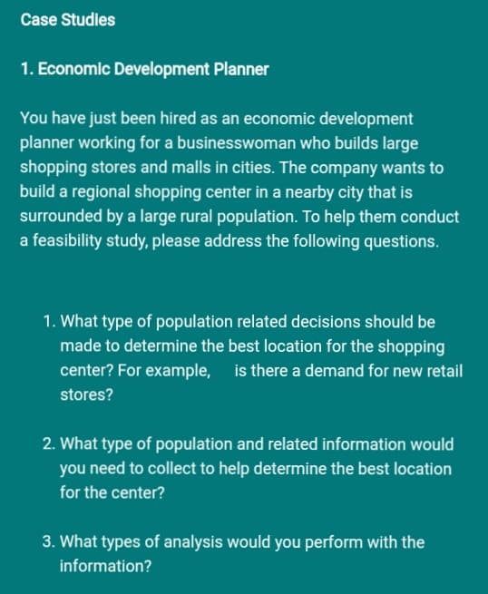 Case Studies
1. Economic Development Planner
You have just been hired as an economic development
planner working for a businesswoman who builds large
shopping stores and malls in cities. The company wants to
build a regional shopping center in a nearby city that is
surrounded by a large rural population. To help them conduct
a feasibility study, please address the following questions.
1. What type of population related decisions should be
made to determine the best location for the shopping
center? For example, is there a demand for new retail
stores?
2. What type of population and related information would
you need to collect to help determine the best location
for the center?
3. What types of analysis would you perform with the
information?
