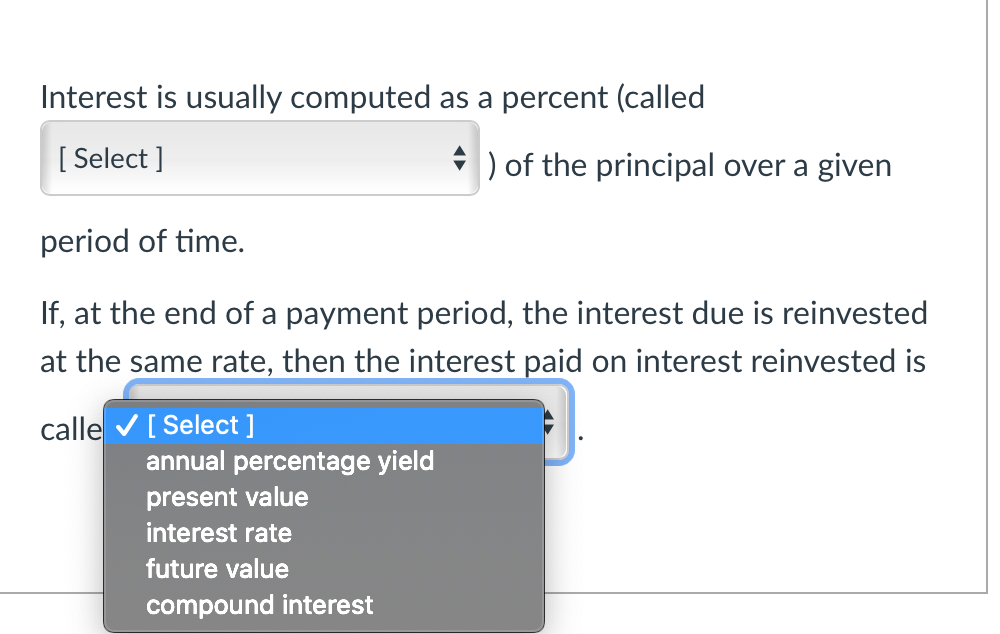 Interest is usually computed as a percent (called
[Select]
) of the principal over a given
period of time.
If, at the end of a payment period, the interest due is reinvested
at the same rate, then the interest paid on interest reinvested is
calle ✔ [ Select ]
annual percentage yield
present value
interest rate
future value
compound interest