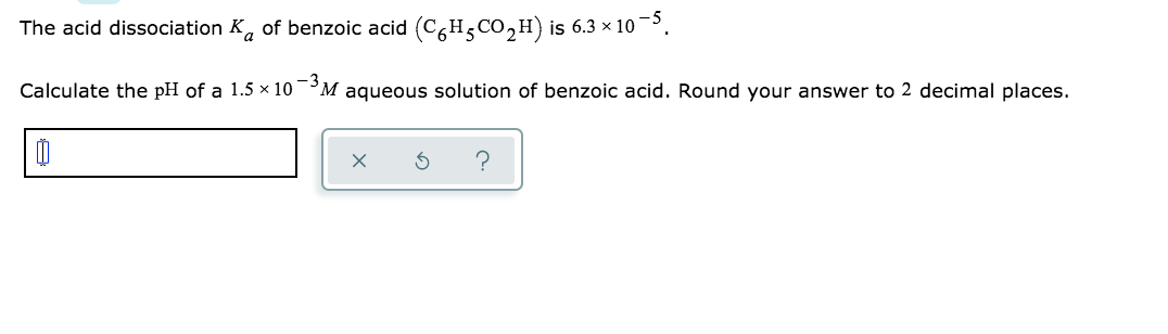 The acid dissociation K, of benzoic acid (C6H5CO,H) is 6.3 × 10 –³.
Calculate the pH of a 1.5 × 10¯°M aqueous solution of benzoic acid. Round your answer to 2 decimal places.
