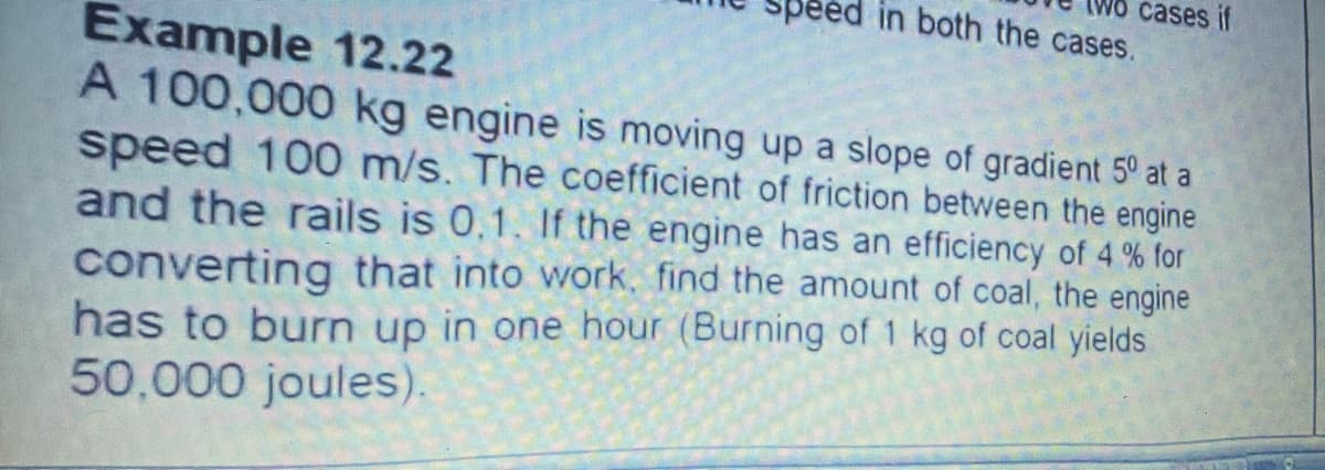 cases if
in both the cases.
Example 12.22
A 100,000 kg engine is moving up a slope of gradient 5° at a
speed 100 m/s. The coefficient of friction between the engine
and the rails is 0,1. If the engine has an efficiency of 4 % for
converting that into work, find the amount of coal, the engine
has to burn up in one hour (Burning of 1 kg of coal yields
50,000 joules).
