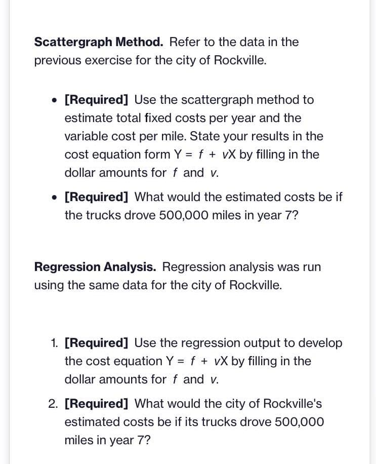Scattergraph Method. Refer to the data in the
previous exercise for the city of Rockville.
●
• [Required] Use the scattergraph method to
estimate total fixed costs per year and the
variable cost per mile. State your results in the
cost equation form Y = f + vX by filling in the
dollar amounts for f and v.
. [Required] What would the estimated costs be if
the trucks drove 500,000 miles in year 7?
Regression Analysis. Regression analysis was run
using the same data for the city of Rockville.
1. [Required] Use the regression output to develop
the cost equation Y = f + vX by filling in the
dollar amounts for f and v.
2. [Required] What would the city of Rockville's
estimated costs be if its trucks drove 500,000
miles in year 7?