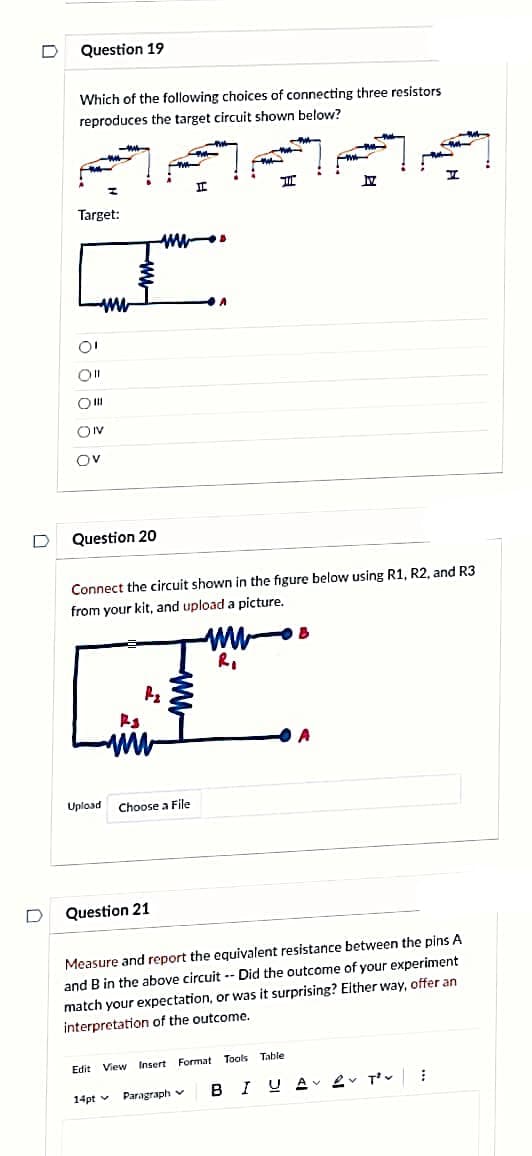 D
D
Question 19
Which of the following choices of connecting three resistors
reproduces the target circuit shown below?
Target:
www
O!
O|||
ON
OV
Question 20
Upload
F-₂
F3
ww
FINL
ww
Question 21
---
Choose a File
I
Connect the circuit shown in the figure below using R1, R2, and R3
from your kit, and upload a picture.
A
14pt Paragraph v
T
www
R₁
A
Edit View Insert Format Tools Table
B
17
A
Measure and report the equivalent resistance between the pins A
and B in the above circuit-- Did the outcome of your experiment
match your expectation, or was it surprising? Either way, offer an
interpretation of the outcome.
H
BIUAV v T²