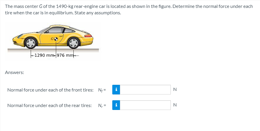 The mass center Gof the 1490-kg rear-engine car is located as shown in the figure. Determine the normal force under each
tire when the car is in equilibrium. State any assumptions.
-1290 mm-976 mm-
Answers:
Normal force under each of the front tires: N; =
i
N
Normal force under each of the rear tires: N, =
N
z z
