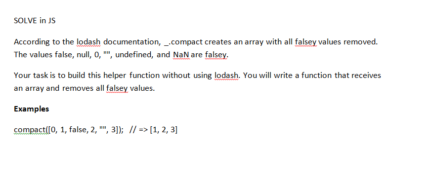 SOLVE in JS
According to the lodash documentation, _.compact creates an array with all falsey values removed.
The values false, null, 0, "", undefined, and NaN are falsey.
Your task is to build this helper function without using lodash. You will write a function that receives
an array and removes all falsey values.
Examples
compact([0, 1, false, 2, "", 3]); // => [1, 2, 3]