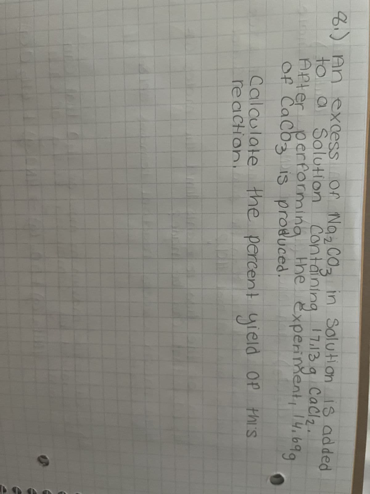 8.) An excess of Na₂CO3 in Solution is added
Containing 17,13 g CaCl₂.
performing the experiment, 14.699
of CaCO3 is produced.
to a Solution
After
Calculate the percent yield of this
reaction.
7