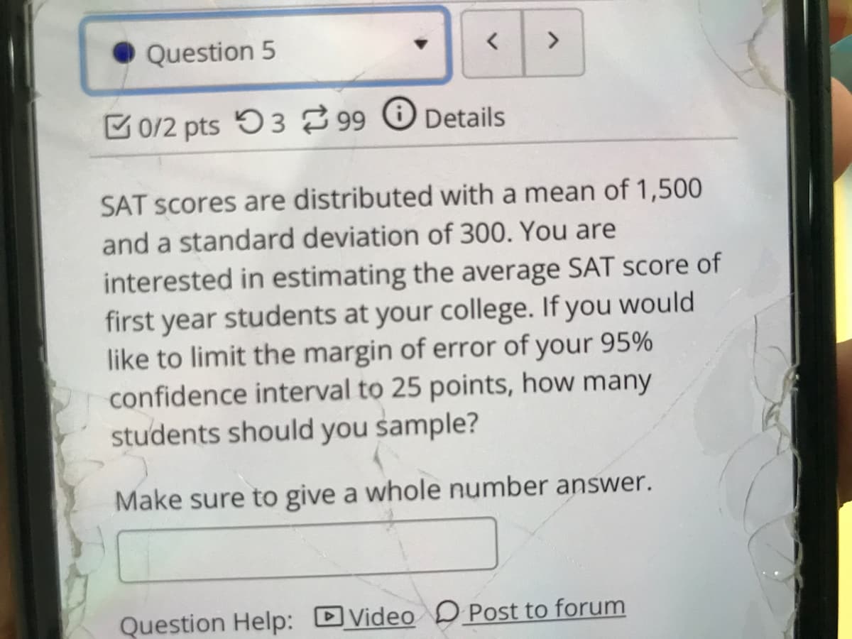 Question 5
<>
0/2 pts 53 99 O Details
SAT scores are distributed with a mean of 1,500
and a standard deviation of 300. You are
interested in estimating the average SAT score of
first year students at your college. If you would
like to limit the margin of error of your 95%
confidence interval to 25 points, how many
students should you sample?
Make sure to give a whole number answer.
Question Help: DVideo D Post to forum
