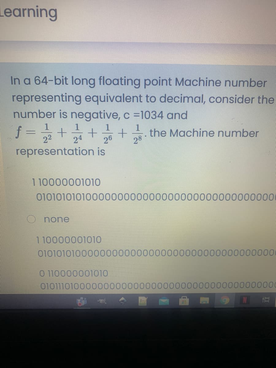 Learning
In a 64-bit long floating point Machine number
representing equivalent to decimal, consider the
number is negative, c =1034 and
f :
the Machine number
22
24
26
28
representation is
110000001010
0101010101000000000000000000000000000000
none
110000001010
01010101000000000000000000000000000000000
0 110000001010
0101110100000000000000
0000000000000
N

