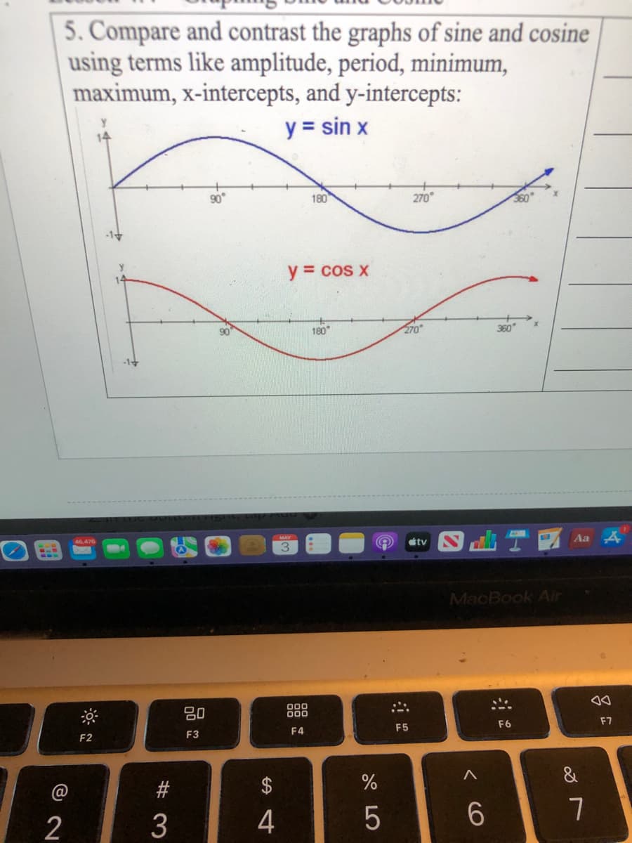5. Compare and contrast the graphs of sine and cosine
using terms like amplitude, period, minimum,
maximum, x-intercepts, and y-intercepts:
y = sin x
180
270
360
-1
y = cos x
14
180
270
360
Aa 4
46.476
tv
MacBook Air
80
000
00
F6
F7
F4
F5
F2
F3
&
#
$
2
3
4
