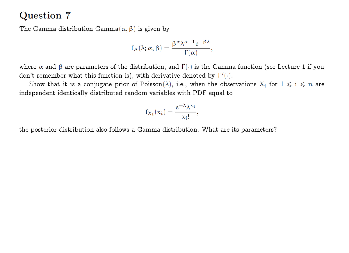 Question 7
The Gamma distribution Gamma(a, B) is given by
-BA
fa(^; a, B)
T(x)
where a and ß are parameters of the distribution, and r(-) is the Gamma function (see Lecture 1 if you
don't remember what this function is), with derivative denoted by T'(-).
Show that it is a conjugate prior of Poisson (A), i.e., when the observations X; for 1<i<n are
independent identically distributed random variables with PDF equal to
e¬^^xi
fx; (xi)
Xị!
the posterior distribution also follows a Gamma distribution. What are its parameters?

