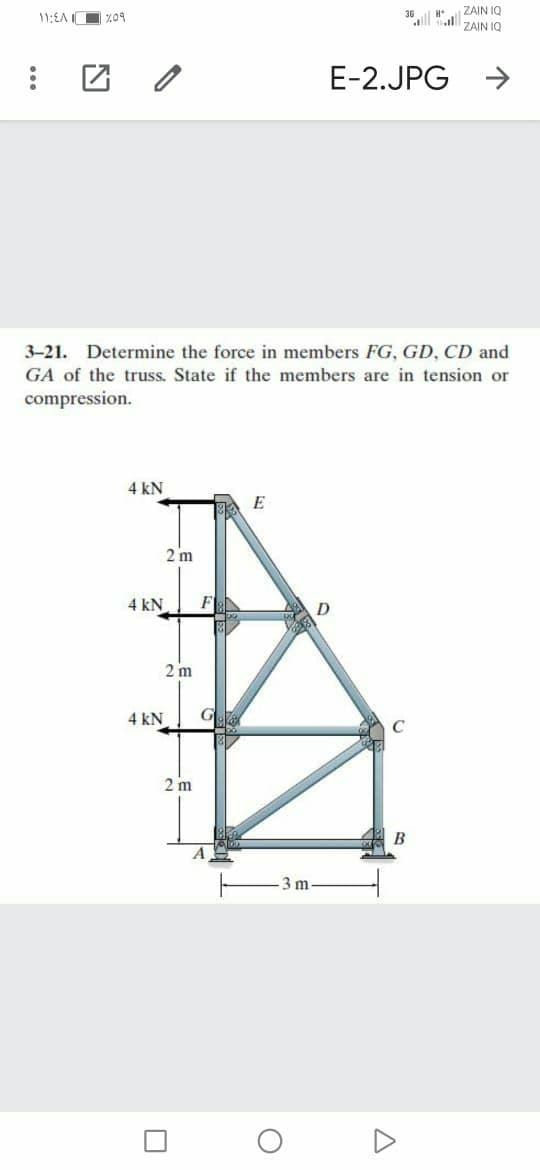 ZAIN IQ
ZAIN IQ
11:EA Z09
E-2.JPG
->
3-21. Determine the force in members FG, GD, CD and
GA of the truss. State if the members are in tension or
compression.
4 kN
E
2 m
4 kN
F
D
2 m
4 kN
G
C
2 m
B
3 m
