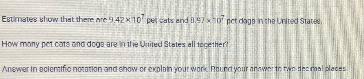 Estimates show that there are 9.42 x 107 pet cats and 8.97 x 107 pet dogs in the United States.
How many pet cats and dogs are in the United States all together?
Answer in scientific notation and show or explain your work. Round your answer to two decimal places.