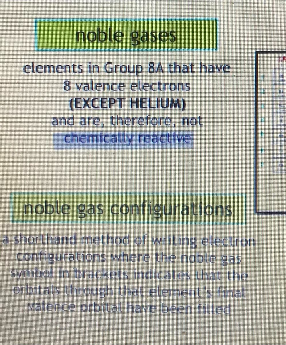 noble gases
elements in Group 8A that have
8 valence electrons
(EXCEPT HELIUM)
and are, therefore, not
chemically reactive
noble gas configurations
a shorthand method of writing electron
configurations where the noble gas
symbol in brackets indicates that the
orbitals through that element's final
valence orbital have been filled
⠀
#