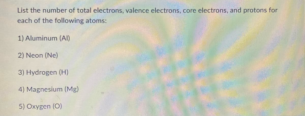 List the number of total electrons, valence electrons, core electrons, and protons for
each of the following atoms:
1) Aluminum (Al)
2) Neon (Ne)
3) Hydrogen (H)
4) Magnesium (Mg)
5) Oxygen (0)