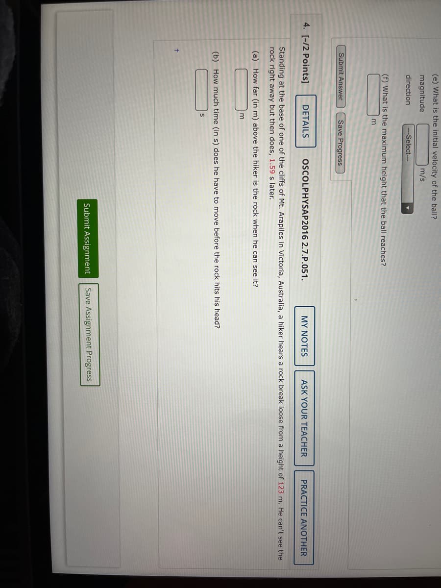 (e) What is the initial velocity of the ball?
magnitude
m/s
direction
---Select---
(f) What is the maximum height that the ball reaches?
Submit Answer
Save Progress
4. [-/2 Points]
DETAILS
OSCOLPHYSAP2016 2.7.P.051.
MY NOTES
ASK YOUR TEACHER
PRACTICE ANOTHER
Standing at the base of one of the cliffs of Mt. Arapiles in Victoria, Australia, a hiker hears a rock break loose from a height of 123 m. He can't see the
rock right away but then does, 1.59 s later.
(a) How far (in m) above the hiker is the rock when he can see it?
(b) How much time (in s) does he have to move before the rock hits his head?
Submit Assignment
Save Assignment Progress
