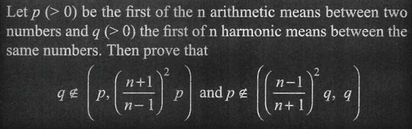 Let p (> 0) be the first of the n arithmetic means between two
numbers and q (> 0) the first of n harmonic means between the
same numbers. Then prove that
P. (1+1)*
n-1
qp,
p and p
(*)
9,9
n+1