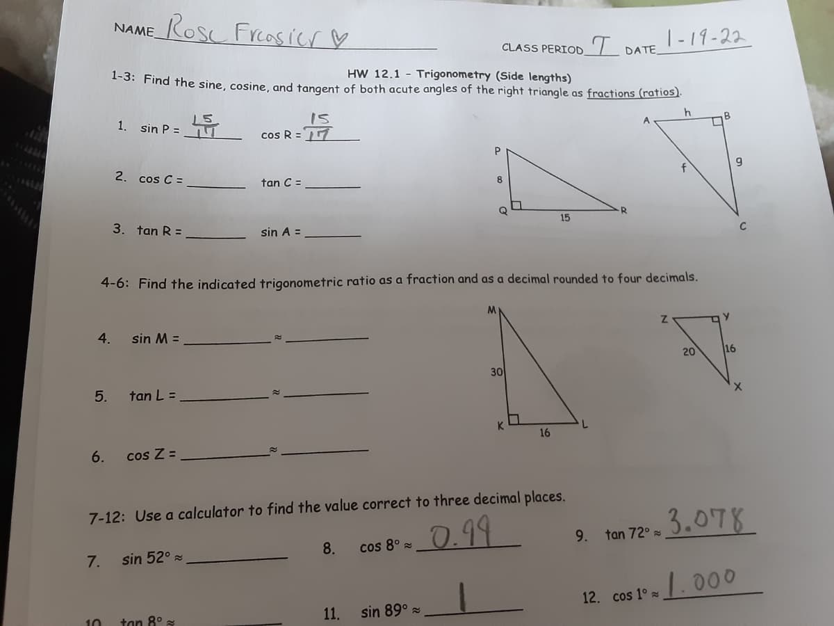 NAME_RoS Frcasicr ♡
CLASS PERIOD7 DATE_
|-19-22
1-3: Find the sine, cosine, and tangent of both acute angles of the right triangle as fractions (ratios).
HW 12.1 - Trigonometry (Side lengths)
1. sin P =
15
cos R =
P
2. cos C =
tan C =
R.
3. tan R =
15
sin A =
C
4-6: Find the indicated trigonometric ratio as a fraction and as a decimal rounded to four decimals.
4.
sin M =
20
16
30
5.
tan L =
K.
16
6.
cos Z =
7-12: Use a calculator to find the value correct to three decimal places.
0.99
3.078
9.
tan 72° =
8.
cos 8° =
7.
sin 52° s
1.000
12. cos 1° a
tan 8° =
11.
sin 89°
10
