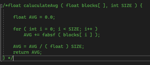 /*float_caluculateAvg ( float blocks[], int SIZE ) {
float AVG = 0.0;
for (int i = 0; i < SIZE; i++)
AVG += fabsf ( blocks[i]);
AVG = AVG / ( float ) SIZE;
return AVG;
*