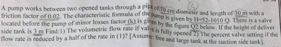 A pump works between two opened tanks through a piFe of 10 cm diameter and length of 30 m with a
friction factor of 0.02. The characteristic formula of the pump is given by H-52-1010 Q. There is a valve
friction factor of 0.02. The characteristic formula of the
located before the pump of minor losses factor (K) S Eten by the figure Q2 below, If the height of deliver
side tank is 3 m Find:1) The volumetric fiow late n vaje Is fully opened 2) The percent valve setting if the
dow rate is reduced by a half of the rate in )ASsame, free and large tank at the suction side tank].
Pump is given by H-52-1010 Q. There is a valve

