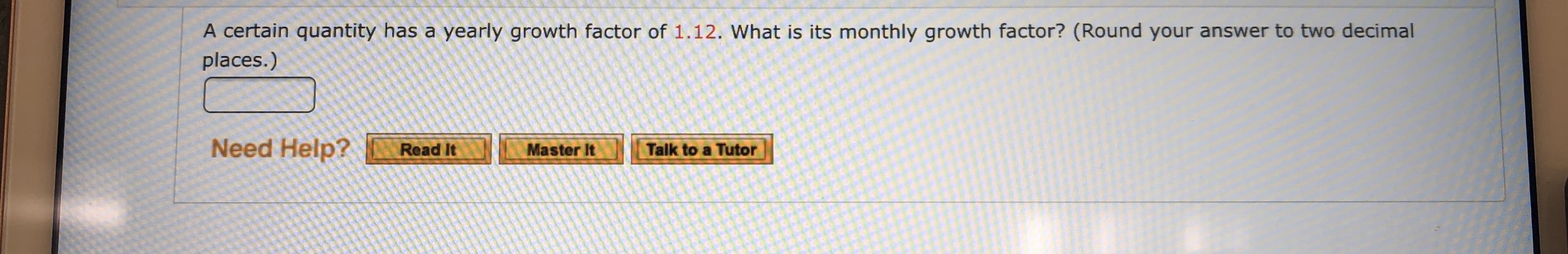 A certain quantity has a yearly growth factor of 1.12. What is its monthly growth factor? (Round your answer to two decimal
places.)
Need Help?
Read It
Master It
Talk to a Tutor
