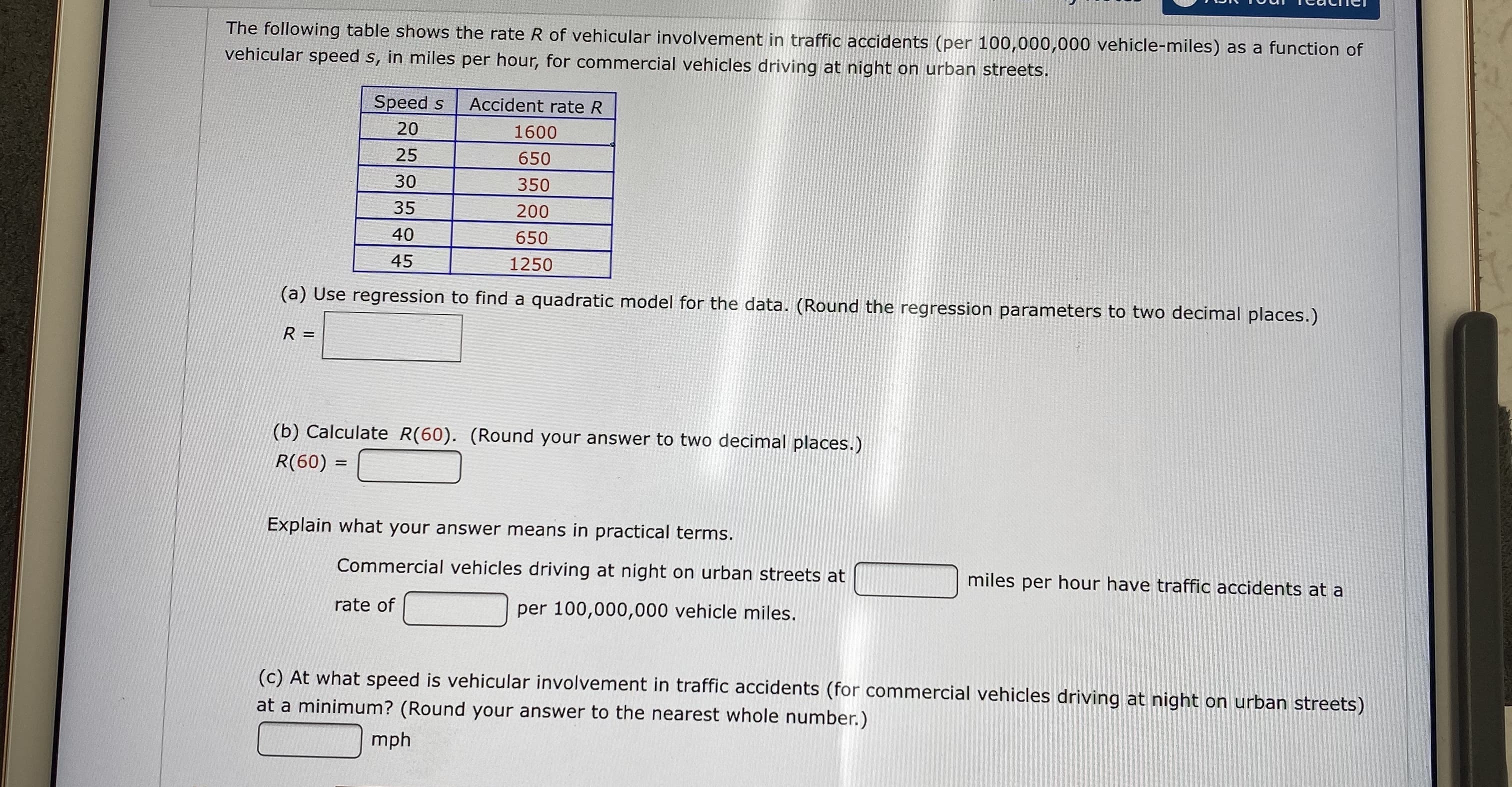The following table shows the rate R of vehicular involvement in traffic accidents (per 100,000,000 vehicle-miles) as a function of
vehicular speed s, in miles per hour, for commercial vehicles driving at night on urban streets.
Speed s
Accident rate R
20
1600
25
650
30
350
35
200
40
650
45
1250
(a) Use regression to find a quadratic model for the data. (Round the regression parameters to two decimal places.)
R
(b) Calculate R(60). (Round your answer to two decimal places.)
R(60) =
Explain what your answer means in practical terms.
Commercial vehicles driving at night on urban streets at
miles per hour have traffic accidents at a
rate of
per 100,000,000 vehicle miles.
(c) At what speed is vehicular involvement in traffic accidents (for commercial vehicles driving at night on urban streets)
at a minimum? (Round your answer to the nearest whole number.)
mph
