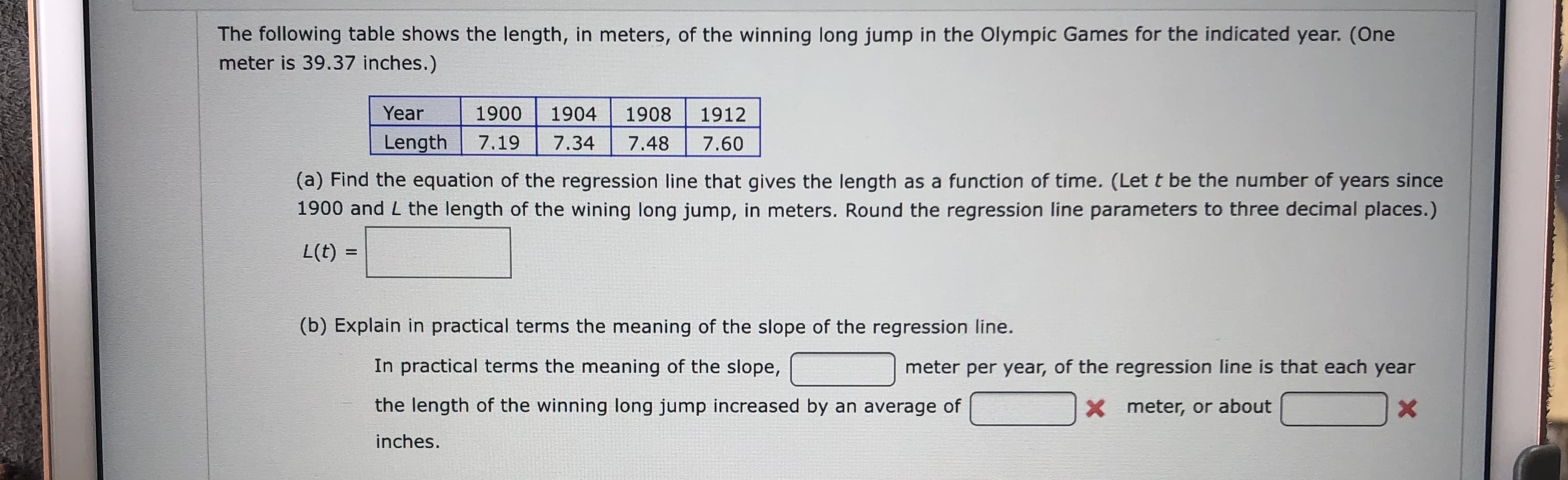 The following table shows the length, in meters, of the winning long jump in the Olympic Games for the indicated year. (One
meter is 39.37 inches.)
Year
1900
1904
1908
1912
Length
7.19
7.34
7.48
7.60
(a) Find the equation of the regression line that gives the length as a function of time. (Let t be the number of years since
1900 and L the length of the wining long jump, in meters. Round the regression line parameters to three decimal places.)
L(t) =
(b) Explain in practical terms the meaning of the slope of the regression line.
In practical terms the meaning of the slope,
meter per year, of the regression line is that each year
the length of the winning long jump increased by an average of
X meter, or about
inches.
