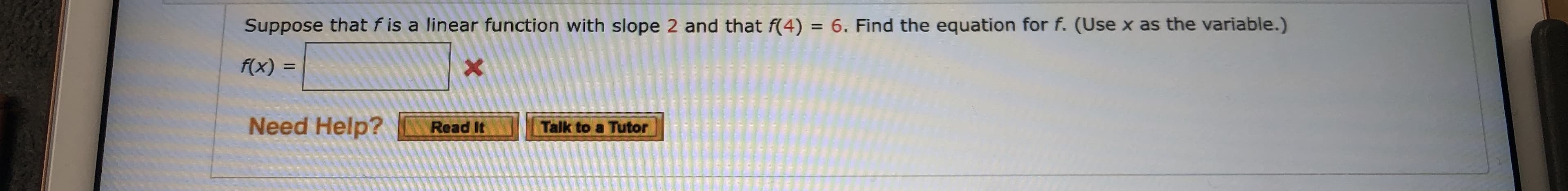 Suppose that f is a linear function with slope 2 and that f(4) = 6. Find the equation for f. (Use x as the variable.)
Xx
f(x) =
Need Help?
Read It
Talk to a Tutor
