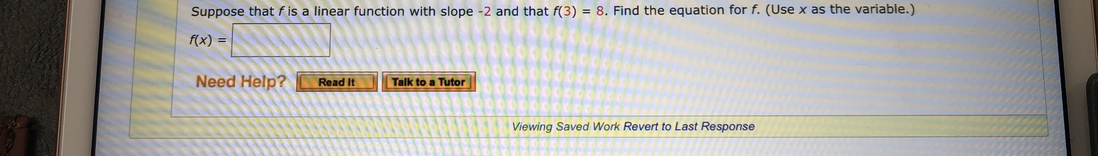 Suppose that f is a linear function with slope -2 and that f(3) = 8. Find the equation for f. (Use x as the variable.)
f(x)
pooG
Need Help?
Talk to a Tutor
Read It
Viewing Saved Work Revert to Last Response
