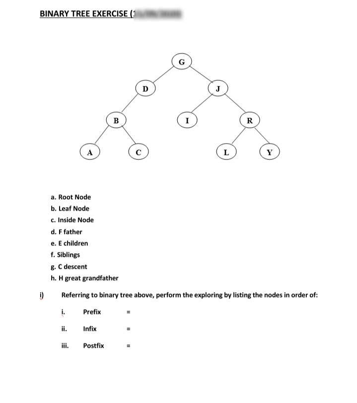 BINARY TREE EXERCISE (1
D
J
B
I
R
A
L
Y
a. Root Node
b. Leaf Node
c. Inside Node
d. F father
e. E children
f. Siblings
g. C descent
h. H great grandfather
Referring to binary tree above, perform the exploring by listing the nodes in order of:
i.
Prefix
ii.
Infix
iii.
Postfix
II
