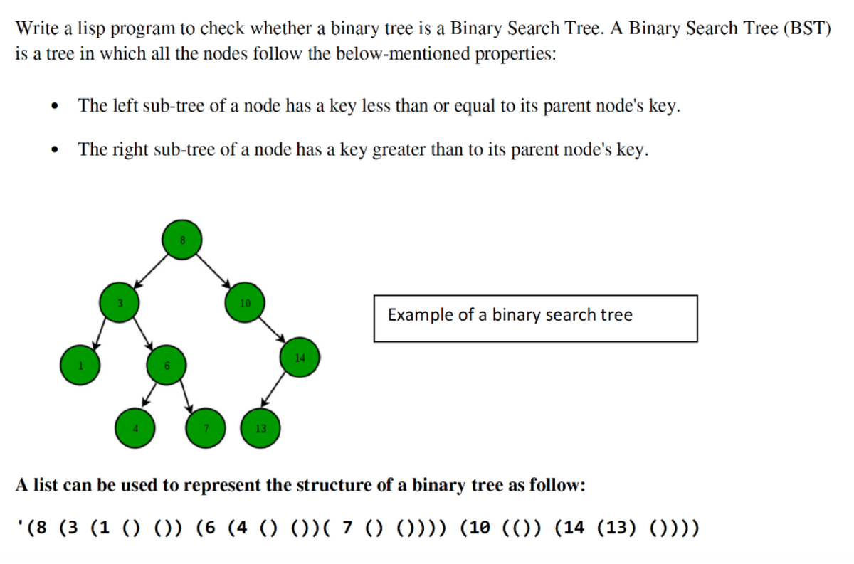 Write a lisp program to check whether a binary tree is a Binary Search Tree. A Binary Search Tree (BST)
is a tree in which all the nodes follow the below-mentioned properties:
• The left sub-tree of a node has a key less than or equal to its parent node's key.
The right sub-tree of a node has a key greater than to its parent node's key.
●
10
14
Example of a binary search tree
A list can be used to represent the structure of a binary tree as follow:
'(8 (3 (1 () ()) (6 (4 () ())( 7 () ()))) (10 (()) (14 (13) ())))