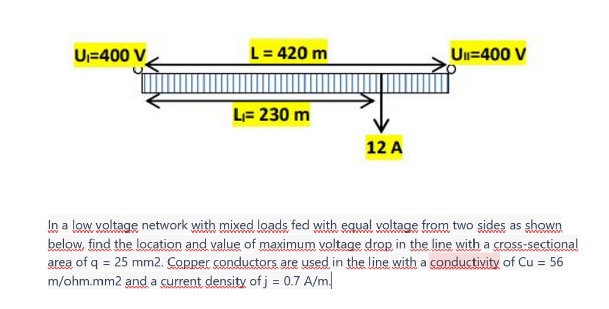 U₁-400 V
L = 420 m
L₁= 230 m
12 A
Ull=400 V
In a low voltage network with mixed loads fed with equal voltage from two sides as shown
below, find the location and value of maximum voltage drop in the line with a cross-sectional
area of q = 25 mm2. Copper conductors are used in the line with a conductivity of Cu
56
m/ohm.mm2 and a current density of j = 0.7 A/m.
=
