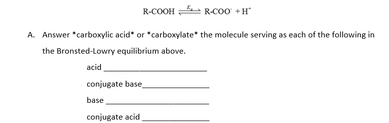 R-COOH R-COO +H*
A. Answer *carboxylic acid* or *carboxylate* the molecule serving as each of the following in
the Bronsted-Lowry equilibrium above.
acid
conjugate base
base
conjugate acid
