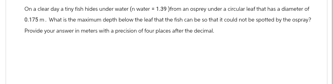On a clear day a tiny fish hides under water (n water = 1.39 ) from an osprey under a circular leaf that has a diameter of
0.175 m. What is the maximum depth below the leaf that the fish can be so that it could not be spotted by the ospray?
Provide your answer in meters with a precision of four places after the decimal.