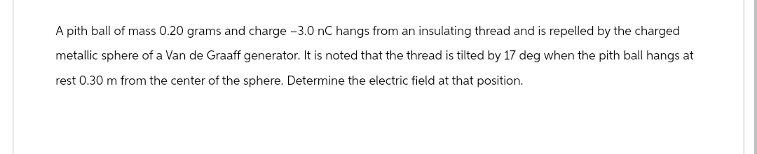 A pith ball of mass 0.20 grams and charge -3.0 nC hangs from an insulating thread and is repelled by the charged
metallic sphere of a Van de Graaff generator. It is noted that the thread is tilted by 17 deg when the pith ball hangs at
rest 0.30 m from the center of the sphere. Determine the electric field at that position.