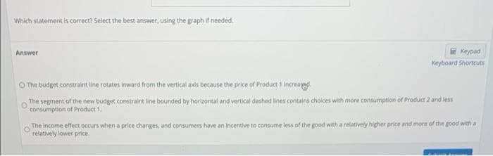 Which statement is correct? Select the best answer, using the graph if needed.
Answer
Keypad
Keyboard Shortcuts
O The budget constraint line rotates inward from the vertical axis because the price of Product 1 Increased.
The segment of the new budget constraint line bounded by horizontal and vertical dashed lines contains choices with more consumption of Product 2 and less
consumption of Product 1.
The income effect occurs when a price changes, and consumers have an incentive to consume less of the good with a relatively higher price and more of the good with a
relatively lower price.