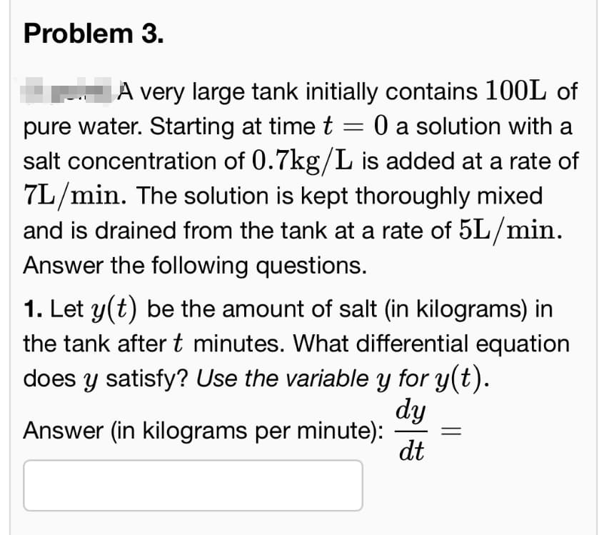Problem 3.
A very large tank initially contains 100L of
pure water. Starting at time t = 0 a solution with a
salt concentration of 0.7kg/L is added at a rate of
7L/min. The solution is kept thoroughly mixed
and is drained from the tank at a rate of 5L/min.
Answer the following questions.
1. Let y(t) be the amount of salt (in kilograms) in
the tank after t minutes. What differential equation
does y satisfy? Use the variable y for y(t).
Answer (in kilograms per minute):
dy
dt